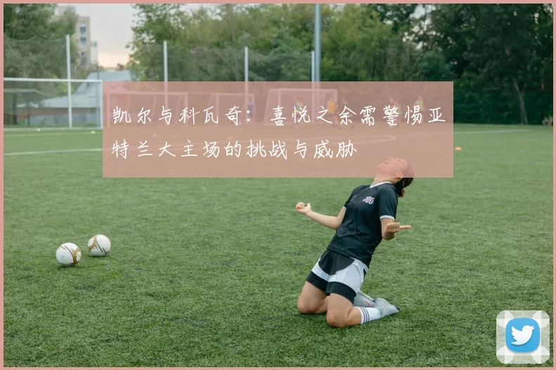 凯尔与科瓦奇：喜悦之余需警惕亚特兰大主场的挑战与威胁