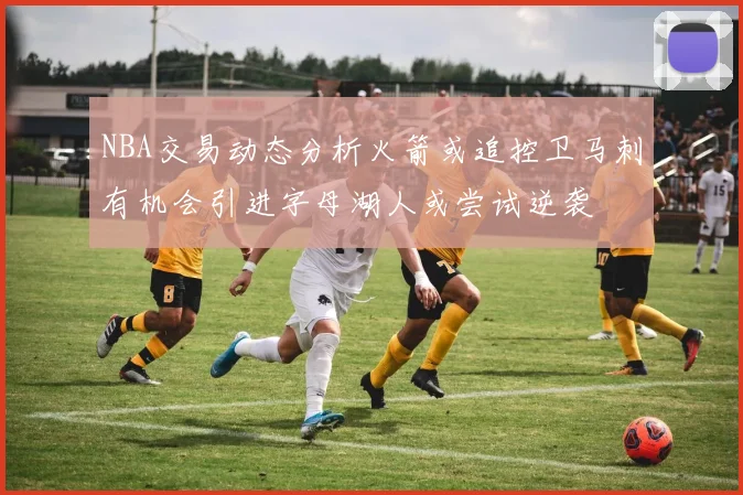 NBA交易动态分析火箭或追控卫马刺有机会引进字母湖人或尝试逆袭