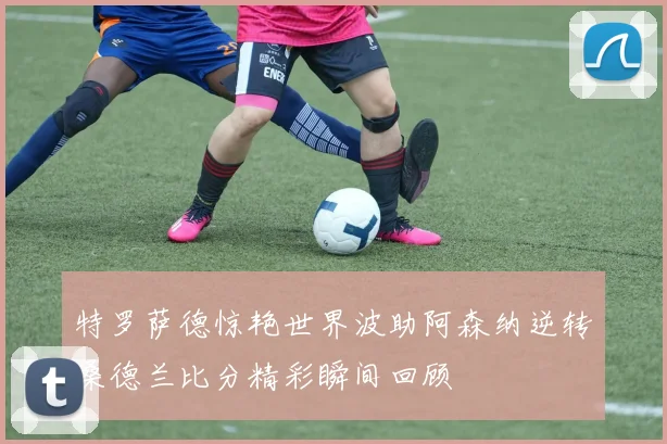 特罗萨德惊艳世界波助阿森纳逆转桑德兰比分精彩瞬间回顾