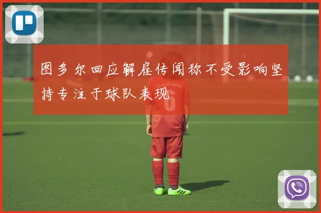 图多尔回应解雇传闻称不受影响坚持专注于球队表现