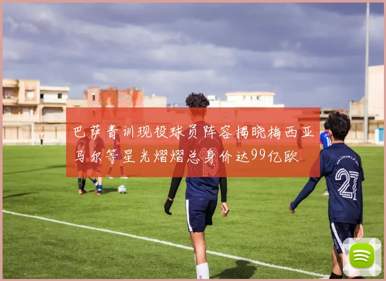 巴萨青训现役球员阵容揭晓梅西亚马尔等星光熠熠总身价达99亿欧