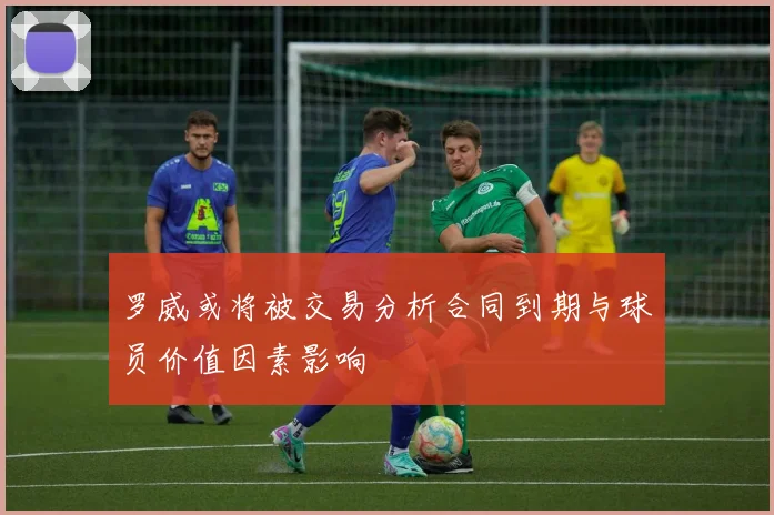罗威或将被交易分析合同到期与球员价值因素影响