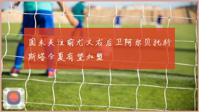 国米关注前尤文右后卫阿尔贝托科斯塔今夏有望加盟