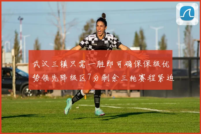 武汉三镇只需一胜即可确保保级优势领先降级区7分剩余三轮赛程紧迫